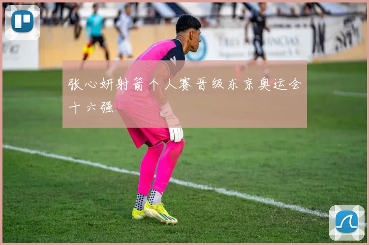 张心妍射箭个人赛晋级东京奥运会十六强