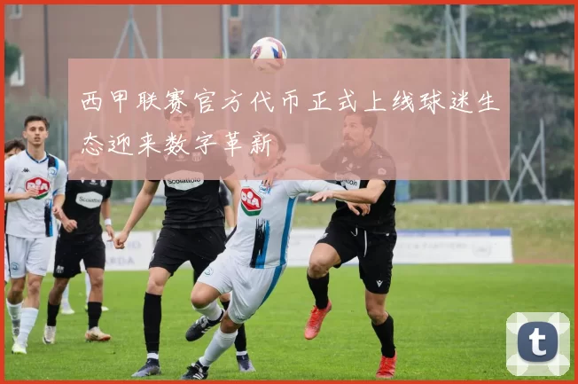 西甲联赛官方代币正式上线球迷生态迎来数字革新