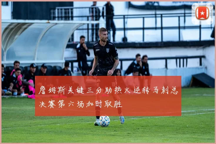 詹姆斯关键三分助热火逆转马刺总决赛第六场加时取胜