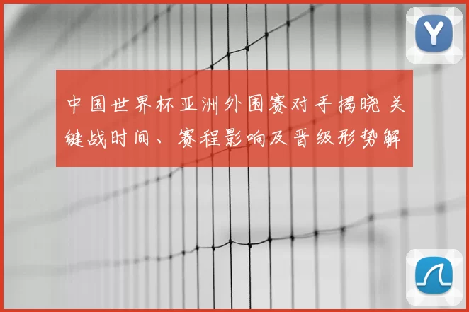 中国世界杯亚洲外围赛对手揭晓 关键战时间、赛程影响及晋级形势解析