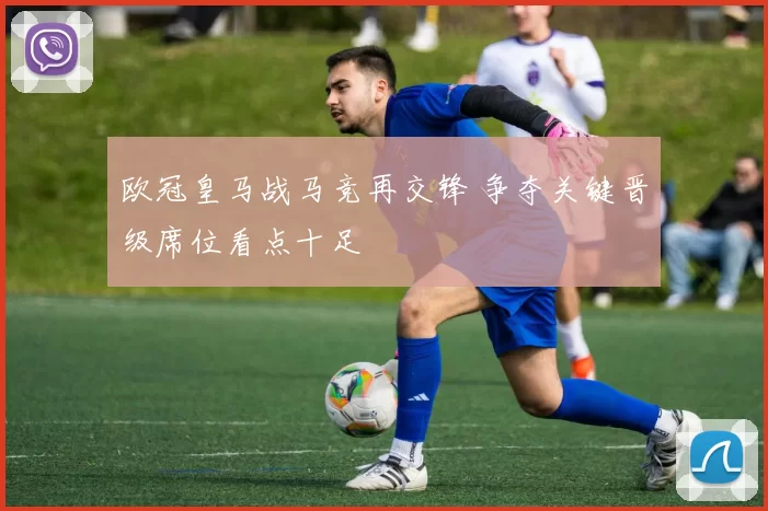 欧冠皇马战马竞再交锋 争夺关键晋级席位看点十足