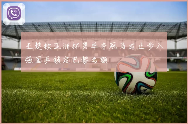 王楚钦亚洲杯男单夺冠马龙止步八强国乒锁定巴黎名额