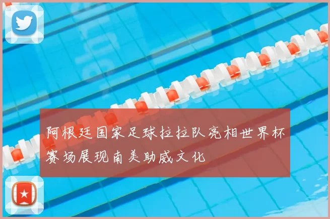 阿根廷国家足球拉拉队亮相世界杯赛场展现南美助威文化