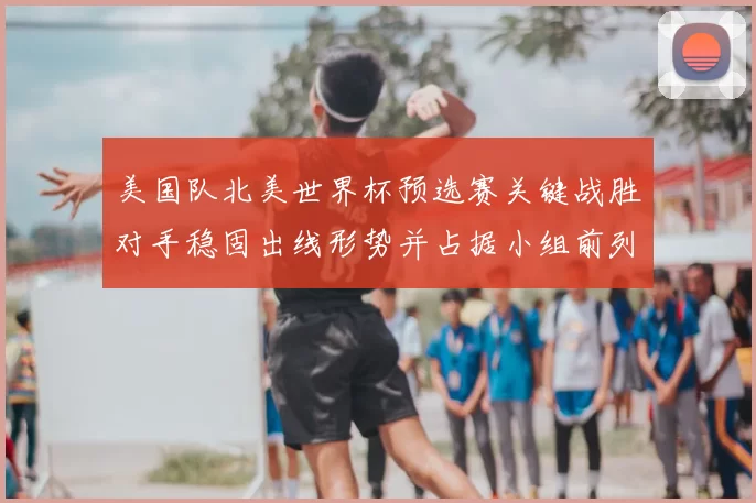 美国队北美世界杯预选赛关键战胜对手稳固出线形势并占据小组前列