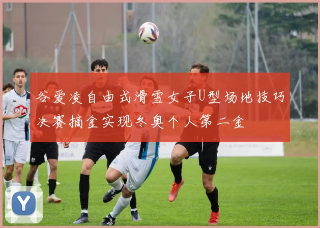 谷爱凌自由式滑雪女子U型场地技巧决赛摘金实现冬奥个人第二金