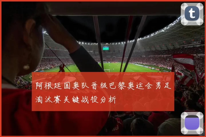 阿根廷国奥队晋级巴黎奥运会男足淘汰赛关键战役分析
