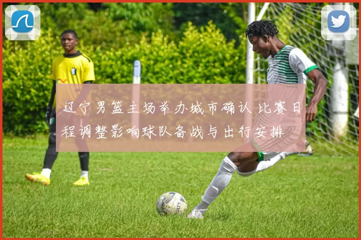 辽宁男篮主场举办城市确认 比赛日程调整影响球队备战与出行安排