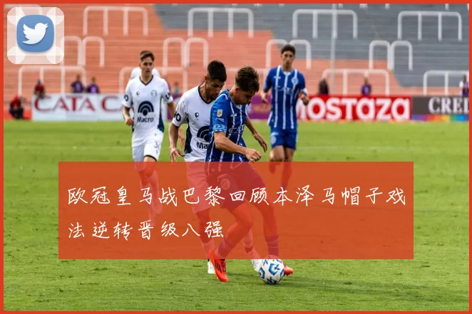 欧冠皇马战巴黎回顾本泽马帽子戏法逆转晋级八强