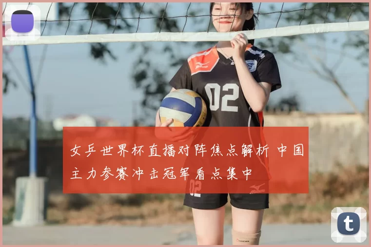 女乒世界杯直播对阵焦点解析 中国主力参赛冲击冠军看点集中