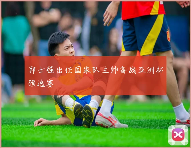 郭士强出任国家队主帅备战亚洲杯预选赛