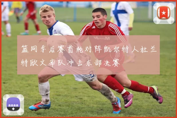 篮网季后赛首轮对阵凯尔特人杜兰特欧文率队冲击东部决赛