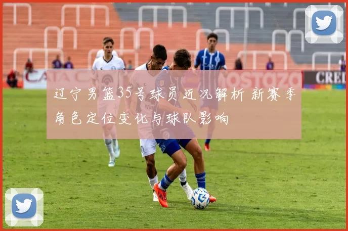 辽宁男篮35号球员近况解析 新赛季角色定位变化与球队影响