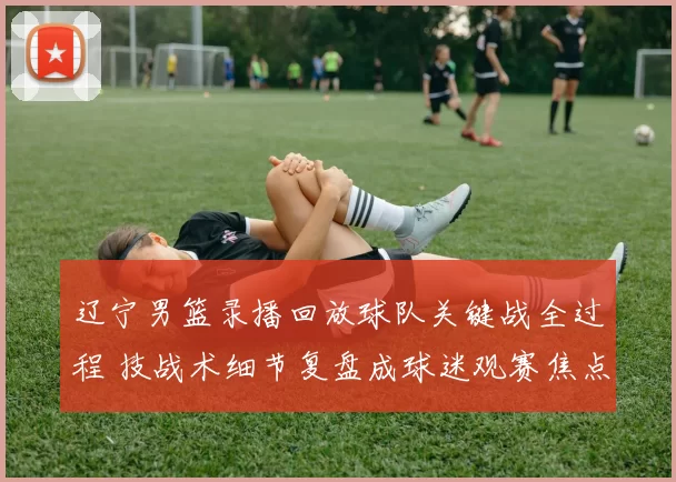 辽宁男篮录播回放球队关键战全过程 技战术细节复盘成球迷观赛焦点