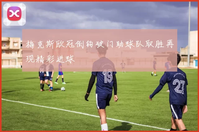 梅克斯欧冠倒钩破门助球队取胜再现精彩进球