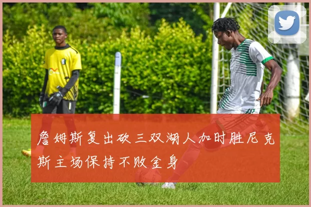 詹姆斯复出砍三双湖人加时胜尼克斯主场保持不败金身