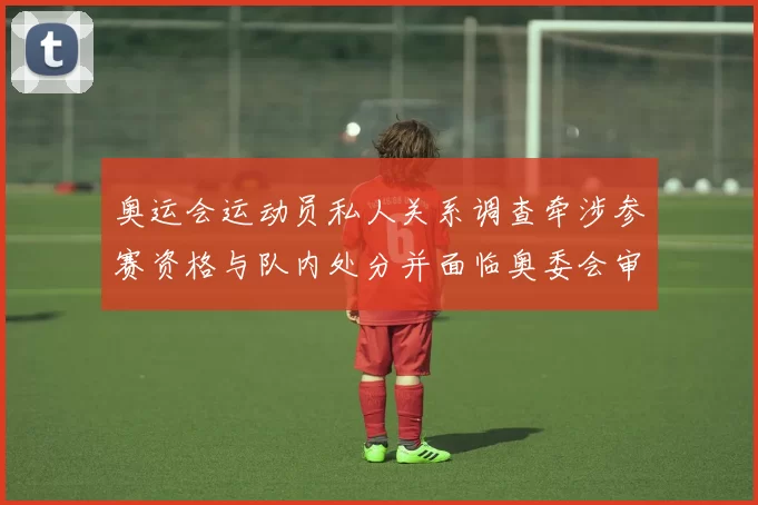 奥运会运动员私人关系调查牵涉参赛资格与队内处分并面临奥委会审查