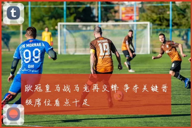 欧冠皇马战马竞再交锋 争夺关键晋级席位看点十足