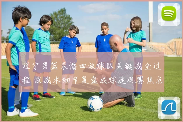 辽宁男篮录播回放球队关键战全过程 技战术细节复盘成球迷观赛焦点